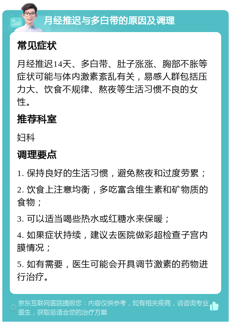 月经推迟与多白带的原因及调理 常见症状 月经推迟14天、多白带、肚子涨涨、胸部不胀等症状可能与体内激素紊乱有关，易感人群包括压力大、饮食不规律、熬夜等生活习惯不良的女性。 推荐科室 妇科 调理要点 1. 保持良好的生活习惯，避免熬夜和过度劳累； 2. 饮食上注意均衡，多吃富含维生素和矿物质的食物； 3. 可以适当喝些热水或红糖水来保暖； 4. 如果症状持续，建议去医院做彩超检查子宫内膜情况； 5. 如有需要，医生可能会开具调节激素的药物进行治疗。