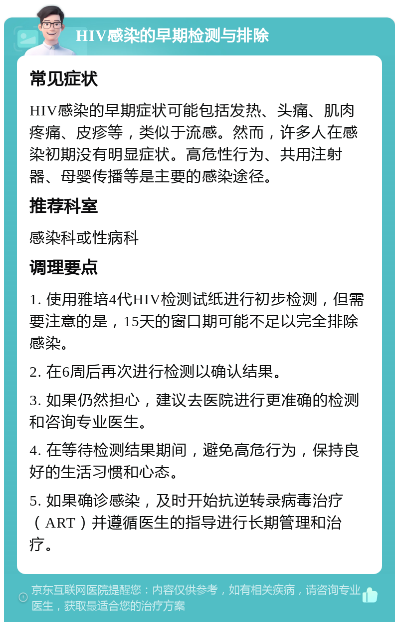 HIV感染的早期检测与排除 常见症状 HIV感染的早期症状可能包括发热、头痛、肌肉疼痛、皮疹等，类似于流感。然而，许多人在感染初期没有明显症状。高危性行为、共用注射器、母婴传播等是主要的感染途径。 推荐科室 感染科或性病科 调理要点 1. 使用雅培4代HIV检测试纸进行初步检测，但需要注意的是，15天的窗口期可能不足以完全排除感染。 2. 在6周后再次进行检测以确认结果。 3. 如果仍然担心，建议去医院进行更准确的检测和咨询专业医生。 4. 在等待检测结果期间，避免高危行为，保持良好的生活习惯和心态。 5. 如果确诊感染，及时开始抗逆转录病毒治疗（ART）并遵循医生的指导进行长期管理和治疗。