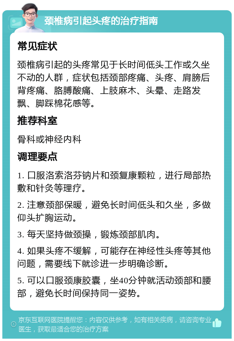 颈椎病引起头疼的治疗指南 常见症状 颈椎病引起的头疼常见于长时间低头工作或久坐不动的人群，症状包括颈部疼痛、头疼、肩膀后背疼痛、胳膊酸痛、上肢麻木、头晕、走路发飘、脚踩棉花感等。 推荐科室 骨科或神经内科 调理要点 1. 口服洛索洛芬钠片和颈复康颗粒，进行局部热敷和针灸等理疗。 2. 注意颈部保暖，避免长时间低头和久坐，多做仰头扩胸运动。 3. 每天坚持做颈操，锻炼颈部肌肉。 4. 如果头疼不缓解，可能存在神经性头疼等其他问题，需要线下就诊进一步明确诊断。 5. 可以口服颈康胶囊，坐40分钟就活动颈部和腰部，避免长时间保持同一姿势。