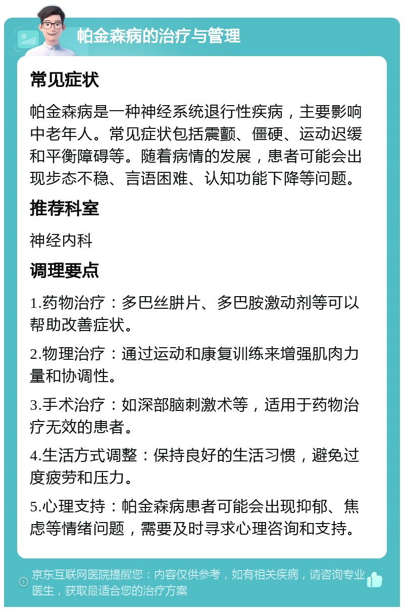 帕金森病的治疗与管理 常见症状 帕金森病是一种神经系统退行性疾病，主要影响中老年人。常见症状包括震颤、僵硬、运动迟缓和平衡障碍等。随着病情的发展，患者可能会出现步态不稳、言语困难、认知功能下降等问题。 推荐科室 神经内科 调理要点 1.药物治疗：多巴丝肼片、多巴胺激动剂等可以帮助改善症状。 2.物理治疗：通过运动和康复训练来增强肌肉力量和协调性。 3.手术治疗：如深部脑刺激术等，适用于药物治疗无效的患者。 4.生活方式调整：保持良好的生活习惯，避免过度疲劳和压力。 5.心理支持：帕金森病患者可能会出现抑郁、焦虑等情绪问题，需要及时寻求心理咨询和支持。