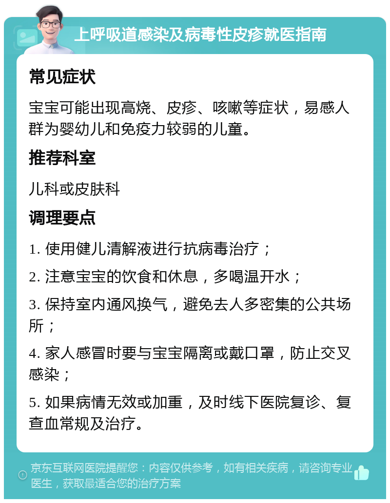 上呼吸道感染及病毒性皮疹就医指南 常见症状 宝宝可能出现高烧、皮疹、咳嗽等症状，易感人群为婴幼儿和免疫力较弱的儿童。 推荐科室 儿科或皮肤科 调理要点 1. 使用健儿清解液进行抗病毒治疗； 2. 注意宝宝的饮食和休息，多喝温开水； 3. 保持室内通风换气，避免去人多密集的公共场所； 4. 家人感冒时要与宝宝隔离或戴口罩，防止交叉感染； 5. 如果病情无效或加重，及时线下医院复诊、复查血常规及治疗。