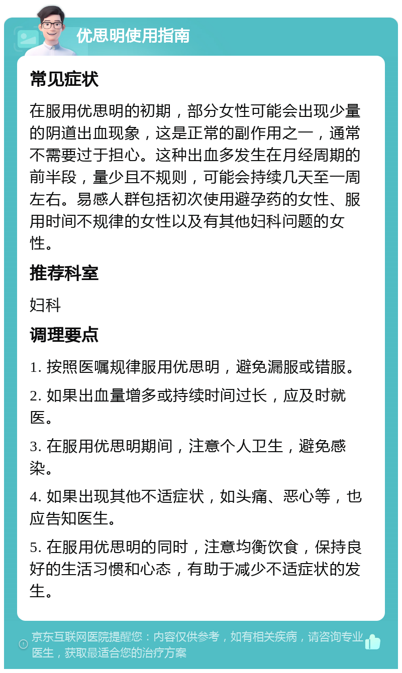 优思明使用指南 常见症状 在服用优思明的初期，部分女性可能会出现少量的阴道出血现象，这是正常的副作用之一，通常不需要过于担心。这种出血多发生在月经周期的前半段，量少且不规则，可能会持续几天至一周左右。易感人群包括初次使用避孕药的女性、服用时间不规律的女性以及有其他妇科问题的女性。 推荐科室 妇科 调理要点 1. 按照医嘱规律服用优思明，避免漏服或错服。 2. 如果出血量增多或持续时间过长，应及时就医。 3. 在服用优思明期间，注意个人卫生，避免感染。 4. 如果出现其他不适症状，如头痛、恶心等，也应告知医生。 5. 在服用优思明的同时，注意均衡饮食，保持良好的生活习惯和心态，有助于减少不适症状的发生。