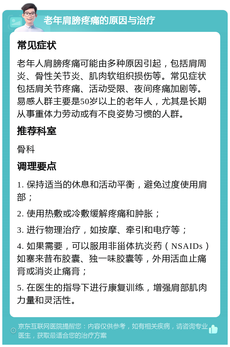 老年肩膀疼痛的原因与治疗 常见症状 老年人肩膀疼痛可能由多种原因引起，包括肩周炎、骨性关节炎、肌肉软组织损伤等。常见症状包括肩关节疼痛、活动受限、夜间疼痛加剧等。易感人群主要是50岁以上的老年人，尤其是长期从事重体力劳动或有不良姿势习惯的人群。 推荐科室 骨科 调理要点 1. 保持适当的休息和活动平衡，避免过度使用肩部； 2. 使用热敷或冷敷缓解疼痛和肿胀； 3. 进行物理治疗，如按摩、牵引和电疗等； 4. 如果需要，可以服用非甾体抗炎药（NSAIDs）如塞来昔布胶囊、独一味胶囊等，外用活血止痛膏或消炎止痛膏； 5. 在医生的指导下进行康复训练，增强肩部肌肉力量和灵活性。