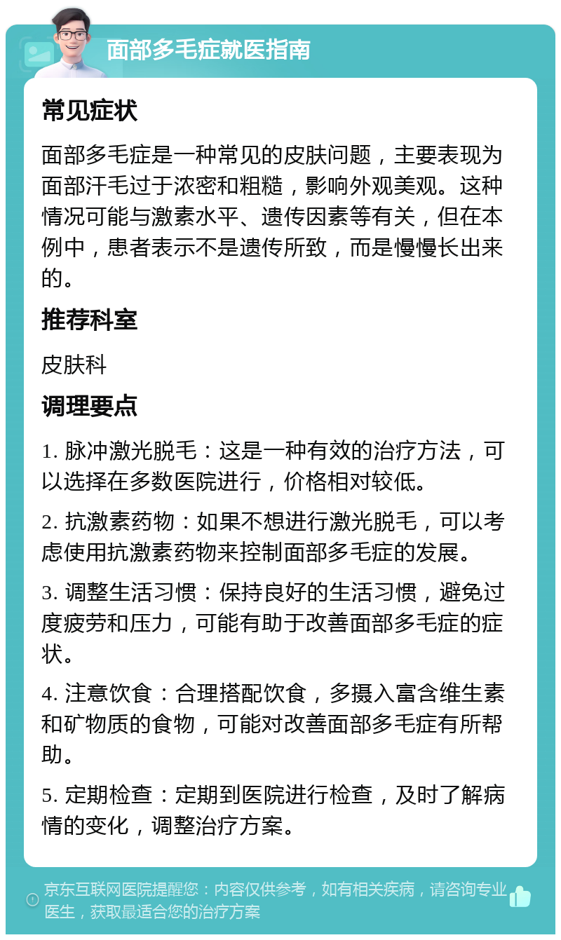 面部多毛症就医指南 常见症状 面部多毛症是一种常见的皮肤问题，主要表现为面部汗毛过于浓密和粗糙，影响外观美观。这种情况可能与激素水平、遗传因素等有关，但在本例中，患者表示不是遗传所致，而是慢慢长出来的。 推荐科室 皮肤科 调理要点 1. 脉冲激光脱毛：这是一种有效的治疗方法，可以选择在多数医院进行，价格相对较低。 2. 抗激素药物：如果不想进行激光脱毛，可以考虑使用抗激素药物来控制面部多毛症的发展。 3. 调整生活习惯：保持良好的生活习惯，避免过度疲劳和压力，可能有助于改善面部多毛症的症状。 4. 注意饮食：合理搭配饮食，多摄入富含维生素和矿物质的食物，可能对改善面部多毛症有所帮助。 5. 定期检查：定期到医院进行检查，及时了解病情的变化，调整治疗方案。