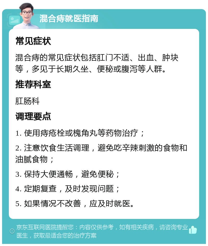 混合痔就医指南 常见症状 混合痔的常见症状包括肛门不适、出血、肿块等，多见于长期久坐、便秘或腹泻等人群。 推荐科室 肛肠科 调理要点 1. 使用痔疮栓或槐角丸等药物治疗； 2. 注意饮食生活调理，避免吃辛辣刺激的食物和油腻食物； 3. 保持大便通畅，避免便秘； 4. 定期复查，及时发现问题； 5. 如果情况不改善，应及时就医。