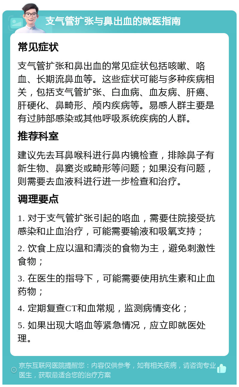 支气管扩张与鼻出血的就医指南 常见症状 支气管扩张和鼻出血的常见症状包括咳嗽、咯血、长期流鼻血等。这些症状可能与多种疾病相关，包括支气管扩张、白血病、血友病、肝癌、肝硬化、鼻畸形、颅内疾病等。易感人群主要是有过肺部感染或其他呼吸系统疾病的人群。 推荐科室 建议先去耳鼻喉科进行鼻内镜检查，排除鼻子有新生物、鼻窦炎或畸形等问题；如果没有问题，则需要去血液科进行进一步检查和治疗。 调理要点 1. 对于支气管扩张引起的咯血，需要住院接受抗感染和止血治疗，可能需要输液和吸氧支持； 2. 饮食上应以温和清淡的食物为主，避免刺激性食物； 3. 在医生的指导下，可能需要使用抗生素和止血药物； 4. 定期复查CT和血常规，监测病情变化； 5. 如果出现大咯血等紧急情况，应立即就医处理。