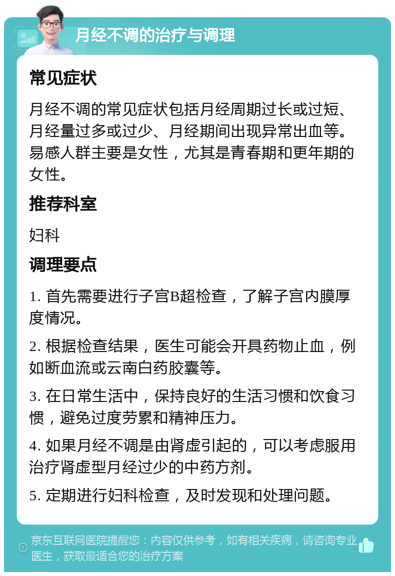 月经不调的治疗与调理 常见症状 月经不调的常见症状包括月经周期过长或过短、月经量过多或过少、月经期间出现异常出血等。易感人群主要是女性，尤其是青春期和更年期的女性。 推荐科室 妇科 调理要点 1. 首先需要进行子宫B超检查，了解子宫内膜厚度情况。 2. 根据检查结果，医生可能会开具药物止血，例如断血流或云南白药胶囊等。 3. 在日常生活中，保持良好的生活习惯和饮食习惯，避免过度劳累和精神压力。 4. 如果月经不调是由肾虚引起的，可以考虑服用治疗肾虚型月经过少的中药方剂。 5. 定期进行妇科检查，及时发现和处理问题。