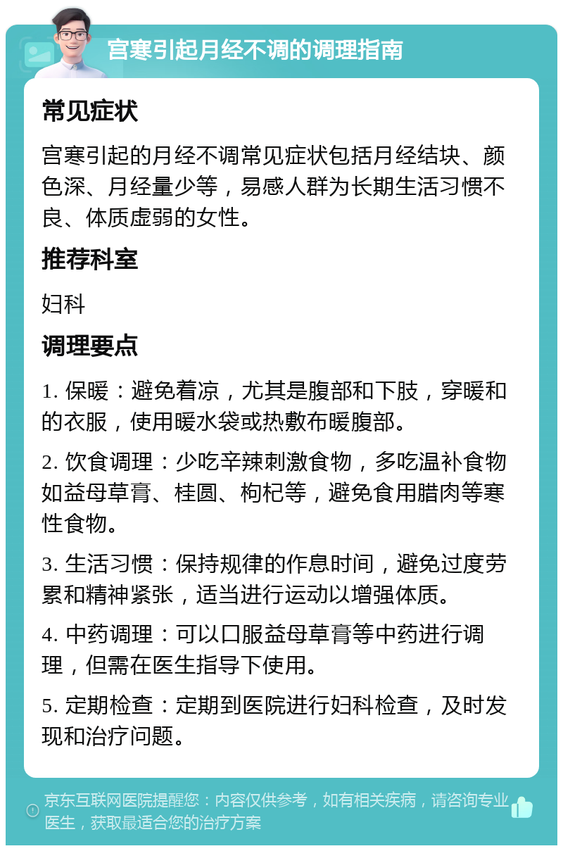 宫寒引起月经不调的调理指南 常见症状 宫寒引起的月经不调常见症状包括月经结块、颜色深、月经量少等，易感人群为长期生活习惯不良、体质虚弱的女性。 推荐科室 妇科 调理要点 1. 保暖：避免着凉，尤其是腹部和下肢，穿暖和的衣服，使用暖水袋或热敷布暖腹部。 2. 饮食调理：少吃辛辣刺激食物，多吃温补食物如益母草膏、桂圆、枸杞等，避免食用腊肉等寒性食物。 3. 生活习惯：保持规律的作息时间，避免过度劳累和精神紧张，适当进行运动以增强体质。 4. 中药调理：可以口服益母草膏等中药进行调理，但需在医生指导下使用。 5. 定期检查：定期到医院进行妇科检查，及时发现和治疗问题。