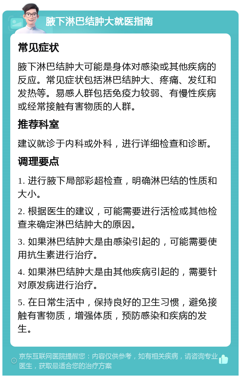 腋下淋巴结肿大就医指南 常见症状 腋下淋巴结肿大可能是身体对感染或其他疾病的反应。常见症状包括淋巴结肿大、疼痛、发红和发热等。易感人群包括免疫力较弱、有慢性疾病或经常接触有害物质的人群。 推荐科室 建议就诊于内科或外科，进行详细检查和诊断。 调理要点 1. 进行腋下局部彩超检查，明确淋巴结的性质和大小。 2. 根据医生的建议，可能需要进行活检或其他检查来确定淋巴结肿大的原因。 3. 如果淋巴结肿大是由感染引起的，可能需要使用抗生素进行治疗。 4. 如果淋巴结肿大是由其他疾病引起的，需要针对原发病进行治疗。 5. 在日常生活中，保持良好的卫生习惯，避免接触有害物质，增强体质，预防感染和疾病的发生。