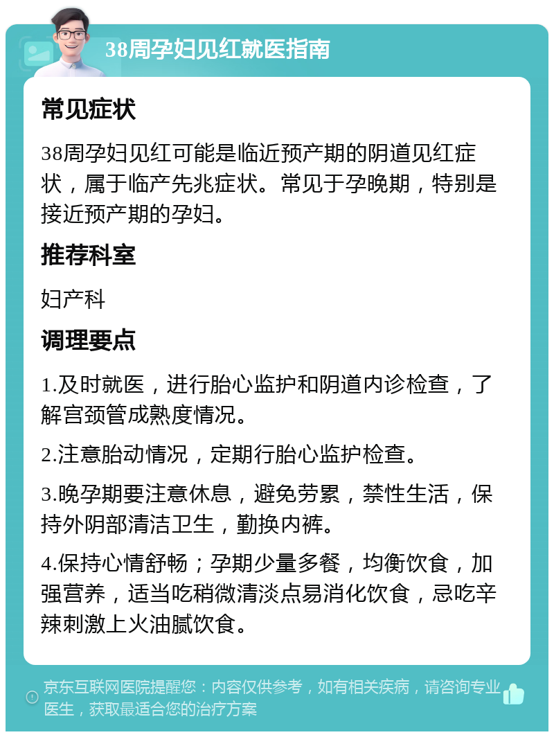 38周孕妇见红就医指南 常见症状 38周孕妇见红可能是临近预产期的阴道见红症状，属于临产先兆症状。常见于孕晚期，特别是接近预产期的孕妇。 推荐科室 妇产科 调理要点 1.及时就医，进行胎心监护和阴道内诊检查，了解宫颈管成熟度情况。 2.注意胎动情况，定期行胎心监护检查。 3.晚孕期要注意休息，避免劳累，禁性生活，保持外阴部清洁卫生，勤换内裤。 4.保持心情舒畅；孕期少量多餐，均衡饮食，加强营养，适当吃稍微清淡点易消化饮食，忌吃辛辣刺激上火油腻饮食。