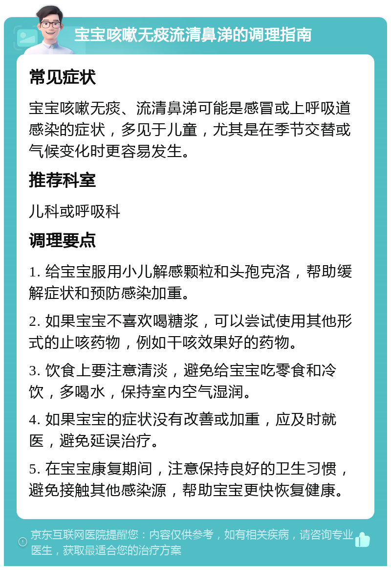 宝宝咳嗽无痰流清鼻涕的调理指南 常见症状 宝宝咳嗽无痰、流清鼻涕可能是感冒或上呼吸道感染的症状，多见于儿童，尤其是在季节交替或气候变化时更容易发生。 推荐科室 儿科或呼吸科 调理要点 1. 给宝宝服用小儿解感颗粒和头孢克洛，帮助缓解症状和预防感染加重。 2. 如果宝宝不喜欢喝糖浆，可以尝试使用其他形式的止咳药物，例如干咳效果好的药物。 3. 饮食上要注意清淡，避免给宝宝吃零食和冷饮，多喝水，保持室内空气湿润。 4. 如果宝宝的症状没有改善或加重，应及时就医，避免延误治疗。 5. 在宝宝康复期间，注意保持良好的卫生习惯，避免接触其他感染源，帮助宝宝更快恢复健康。