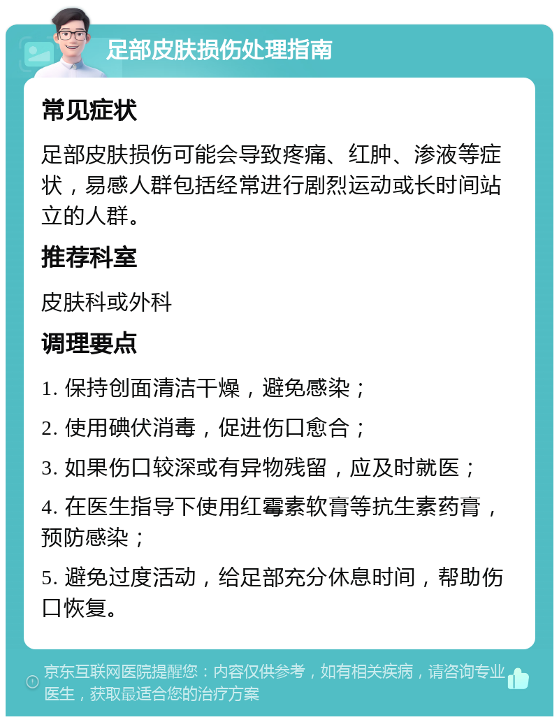 足部皮肤损伤处理指南 常见症状 足部皮肤损伤可能会导致疼痛、红肿、渗液等症状，易感人群包括经常进行剧烈运动或长时间站立的人群。 推荐科室 皮肤科或外科 调理要点 1. 保持创面清洁干燥，避免感染； 2. 使用碘伏消毒，促进伤口愈合； 3. 如果伤口较深或有异物残留，应及时就医； 4. 在医生指导下使用红霉素软膏等抗生素药膏，预防感染； 5. 避免过度活动，给足部充分休息时间，帮助伤口恢复。