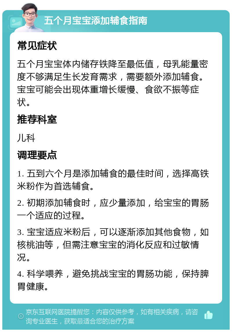 五个月宝宝添加辅食指南 常见症状 五个月宝宝体内储存铁降至最低值，母乳能量密度不够满足生长发育需求，需要额外添加辅食。宝宝可能会出现体重增长缓慢、食欲不振等症状。 推荐科室 儿科 调理要点 1. 五到六个月是添加辅食的最佳时间，选择高铁米粉作为首选辅食。 2. 初期添加辅食时，应少量添加，给宝宝的胃肠一个适应的过程。 3. 宝宝适应米粉后，可以逐渐添加其他食物，如核桃油等，但需注意宝宝的消化反应和过敏情况。 4. 科学喂养，避免挑战宝宝的胃肠功能，保持脾胃健康。