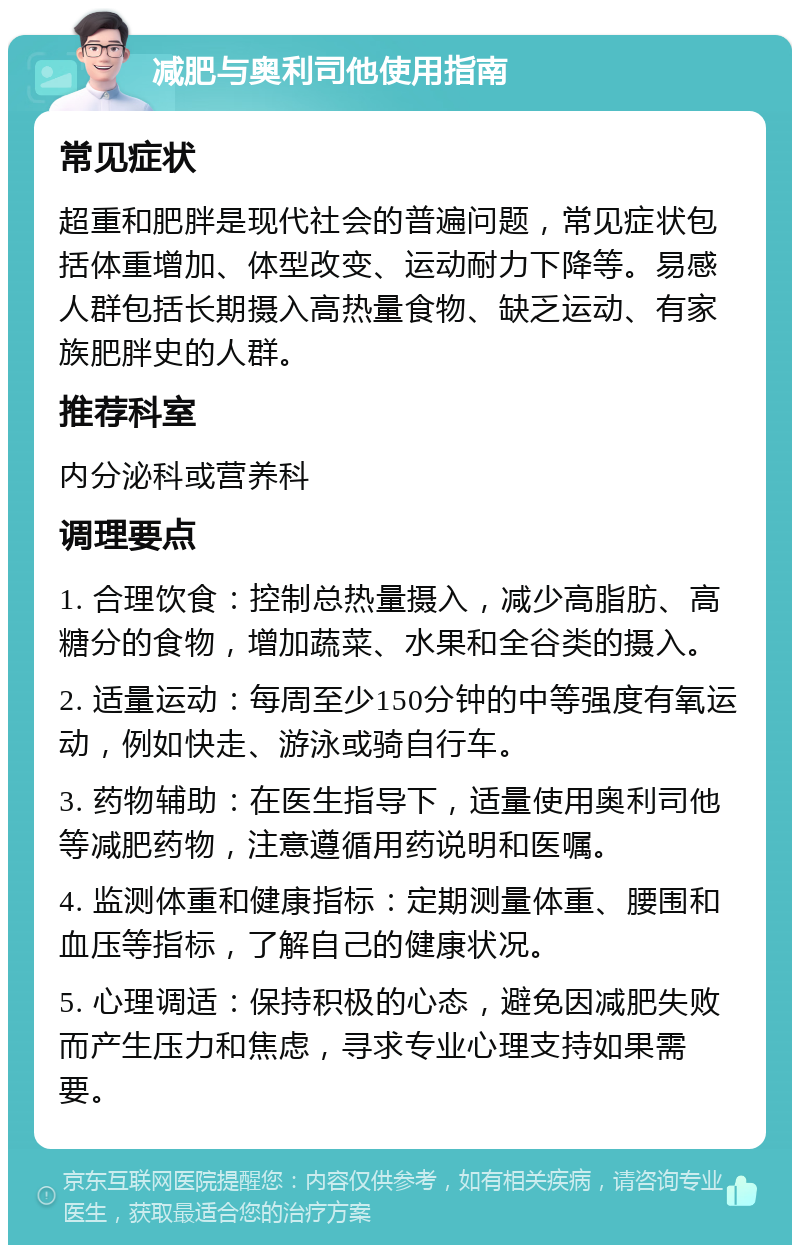 减肥与奥利司他使用指南 常见症状 超重和肥胖是现代社会的普遍问题，常见症状包括体重增加、体型改变、运动耐力下降等。易感人群包括长期摄入高热量食物、缺乏运动、有家族肥胖史的人群。 推荐科室 内分泌科或营养科 调理要点 1. 合理饮食：控制总热量摄入，减少高脂肪、高糖分的食物，增加蔬菜、水果和全谷类的摄入。 2. 适量运动：每周至少150分钟的中等强度有氧运动，例如快走、游泳或骑自行车。 3. 药物辅助：在医生指导下，适量使用奥利司他等减肥药物，注意遵循用药说明和医嘱。 4. 监测体重和健康指标：定期测量体重、腰围和血压等指标，了解自己的健康状况。 5. 心理调适：保持积极的心态，避免因减肥失败而产生压力和焦虑，寻求专业心理支持如果需要。