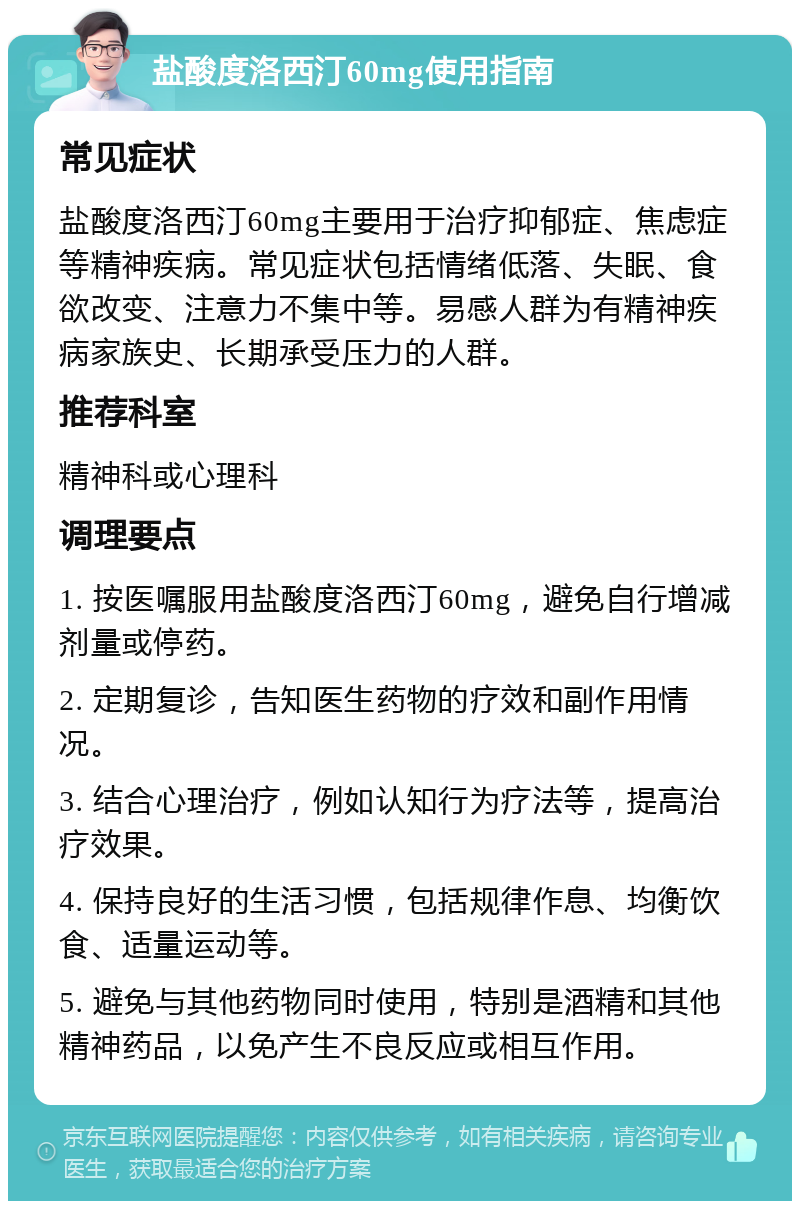 盐酸度洛西汀60mg使用指南 常见症状 盐酸度洛西汀60mg主要用于治疗抑郁症、焦虑症等精神疾病。常见症状包括情绪低落、失眠、食欲改变、注意力不集中等。易感人群为有精神疾病家族史、长期承受压力的人群。 推荐科室 精神科或心理科 调理要点 1. 按医嘱服用盐酸度洛西汀60mg，避免自行增减剂量或停药。 2. 定期复诊，告知医生药物的疗效和副作用情况。 3. 结合心理治疗，例如认知行为疗法等，提高治疗效果。 4. 保持良好的生活习惯，包括规律作息、均衡饮食、适量运动等。 5. 避免与其他药物同时使用，特别是酒精和其他精神药品，以免产生不良反应或相互作用。