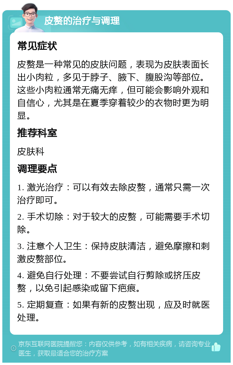 皮赘的治疗与调理 常见症状 皮赘是一种常见的皮肤问题，表现为皮肤表面长出小肉粒，多见于脖子、腋下、腹股沟等部位。这些小肉粒通常无痛无痒，但可能会影响外观和自信心，尤其是在夏季穿着较少的衣物时更为明显。 推荐科室 皮肤科 调理要点 1. 激光治疗：可以有效去除皮赘，通常只需一次治疗即可。 2. 手术切除：对于较大的皮赘，可能需要手术切除。 3. 注意个人卫生：保持皮肤清洁，避免摩擦和刺激皮赘部位。 4. 避免自行处理：不要尝试自行剪除或挤压皮赘，以免引起感染或留下疤痕。 5. 定期复查：如果有新的皮赘出现，应及时就医处理。