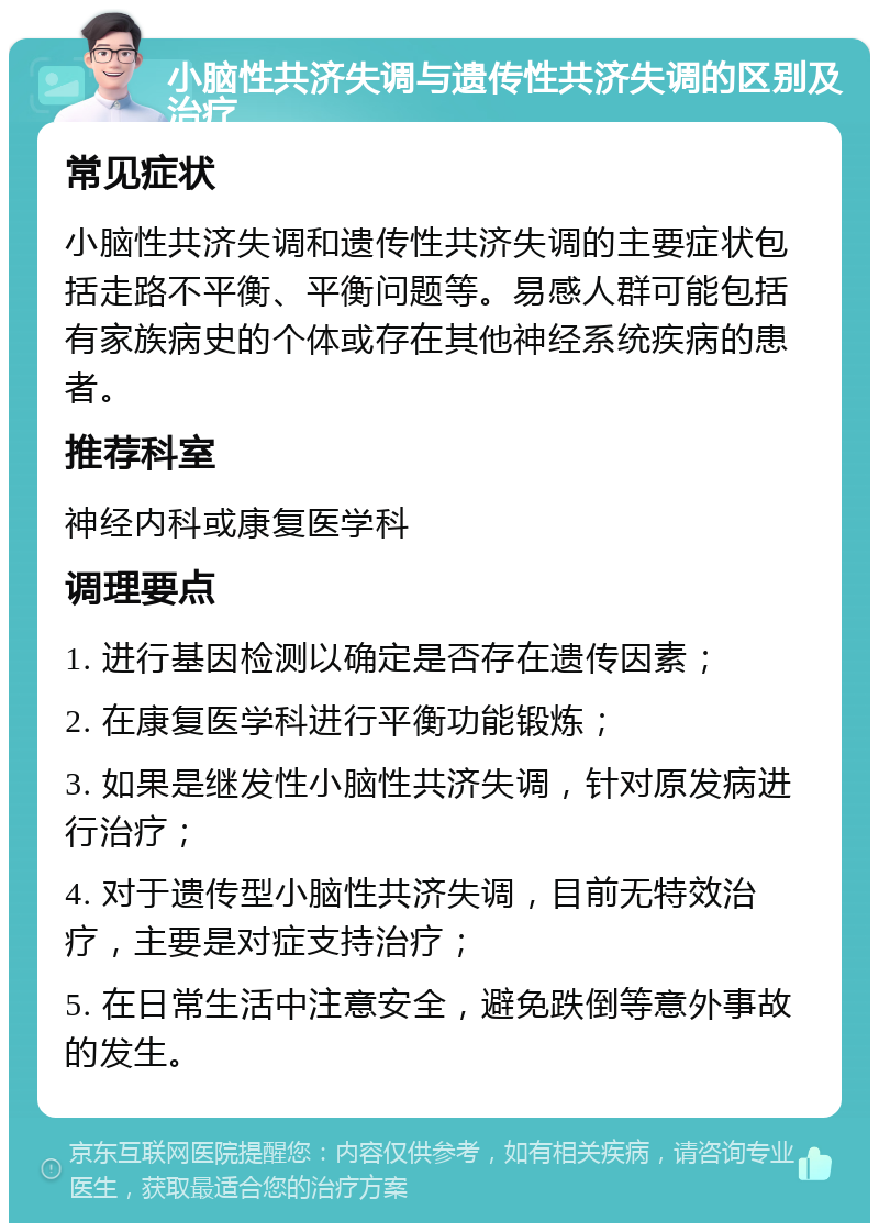 小脑性共济失调与遗传性共济失调的区别及治疗 常见症状 小脑性共济失调和遗传性共济失调的主要症状包括走路不平衡、平衡问题等。易感人群可能包括有家族病史的个体或存在其他神经系统疾病的患者。 推荐科室 神经内科或康复医学科 调理要点 1. 进行基因检测以确定是否存在遗传因素； 2. 在康复医学科进行平衡功能锻炼； 3. 如果是继发性小脑性共济失调，针对原发病进行治疗； 4. 对于遗传型小脑性共济失调，目前无特效治疗，主要是对症支持治疗； 5. 在日常生活中注意安全，避免跌倒等意外事故的发生。