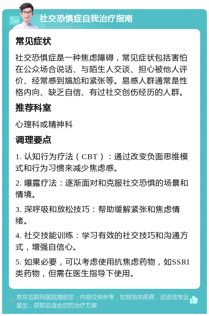 社交恐惧症自我治疗指南 常见症状 社交恐惧症是一种焦虑障碍，常见症状包括害怕在公众场合说话、与陌生人交谈、担心被他人评价、经常感到尴尬和紧张等。易感人群通常是性格内向、缺乏自信、有过社交创伤经历的人群。 推荐科室 心理科或精神科 调理要点 1. 认知行为疗法（CBT）：通过改变负面思维模式和行为习惯来减少焦虑感。 2. 曝露疗法：逐渐面对和克服社交恐惧的场景和情境。 3. 深呼吸和放松技巧：帮助缓解紧张和焦虑情绪。 4. 社交技能训练：学习有效的社交技巧和沟通方式，增强自信心。 5. 如果必要，可以考虑使用抗焦虑药物，如SSRI类药物，但需在医生指导下使用。