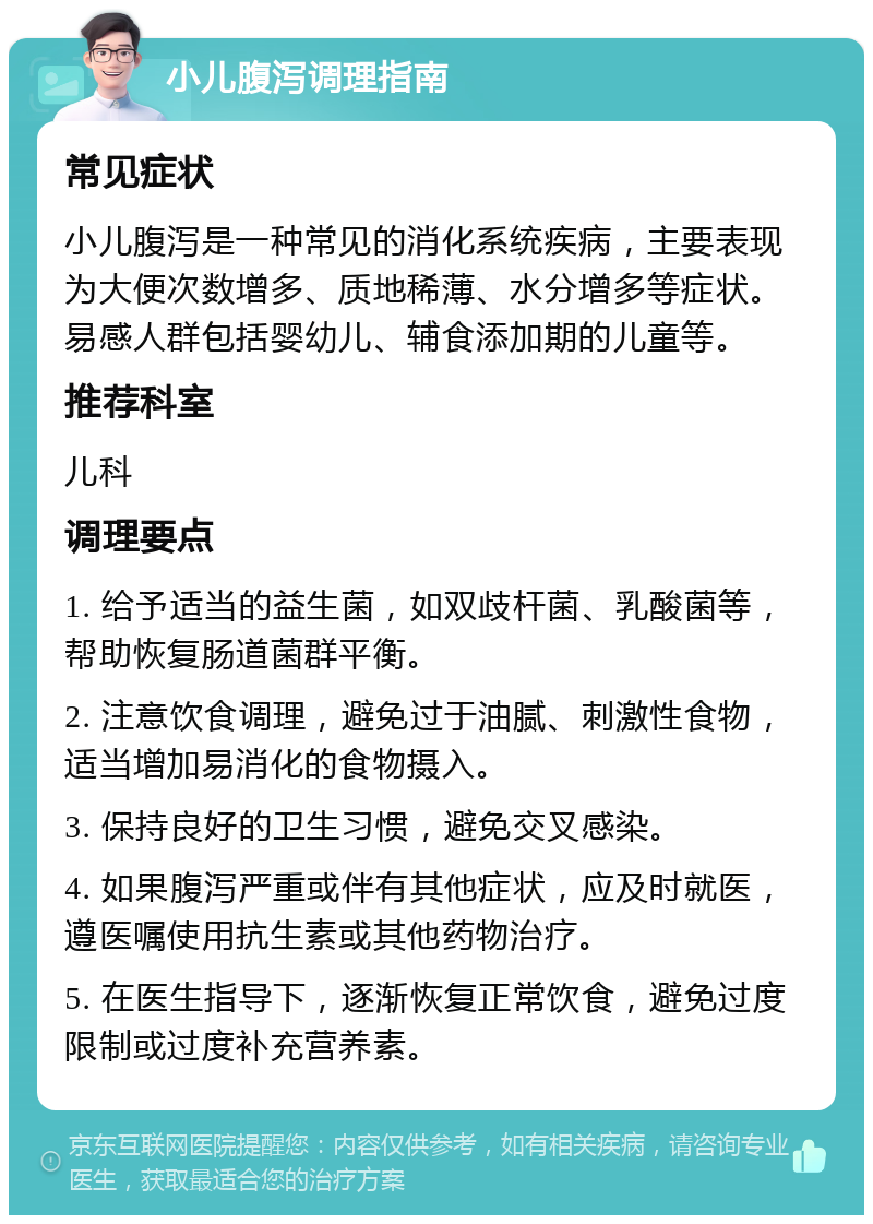 小儿腹泻调理指南 常见症状 小儿腹泻是一种常见的消化系统疾病，主要表现为大便次数增多、质地稀薄、水分增多等症状。易感人群包括婴幼儿、辅食添加期的儿童等。 推荐科室 儿科 调理要点 1. 给予适当的益生菌，如双歧杆菌、乳酸菌等，帮助恢复肠道菌群平衡。 2. 注意饮食调理，避免过于油腻、刺激性食物，适当增加易消化的食物摄入。 3. 保持良好的卫生习惯，避免交叉感染。 4. 如果腹泻严重或伴有其他症状，应及时就医，遵医嘱使用抗生素或其他药物治疗。 5. 在医生指导下，逐渐恢复正常饮食，避免过度限制或过度补充营养素。