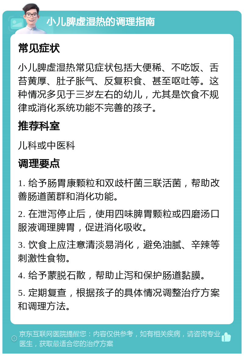 小儿脾虚湿热的调理指南 常见症状 小儿脾虚湿热常见症状包括大便稀、不吃饭、舌苔黄厚、肚子胀气、反复积食、甚至呕吐等。这种情况多见于三岁左右的幼儿，尤其是饮食不规律或消化系统功能不完善的孩子。 推荐科室 儿科或中医科 调理要点 1. 给予肠胃康颗粒和双歧杆菌三联活菌，帮助改善肠道菌群和消化功能。 2. 在泄泻停止后，使用四味脾胃颗粒或四磨汤口服液调理脾胃，促进消化吸收。 3. 饮食上应注意清淡易消化，避免油腻、辛辣等刺激性食物。 4. 给予蒙脱石散，帮助止泻和保护肠道黏膜。 5. 定期复查，根据孩子的具体情况调整治疗方案和调理方法。