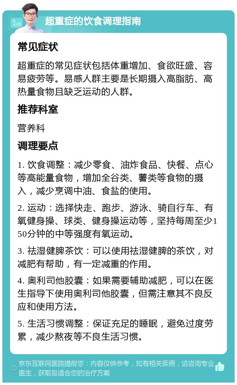 超重症的饮食调理指南 常见症状 超重症的常见症状包括体重增加、食欲旺盛、容易疲劳等。易感人群主要是长期摄入高脂肪、高热量食物且缺乏运动的人群。 推荐科室 营养科 调理要点 1. 饮食调整：减少零食、油炸食品、快餐、点心等高能量食物，增加全谷类、薯类等食物的摄入，减少烹调中油、食盐的使用。 2. 运动：选择快走、跑步、游泳、骑自行车、有氧健身操、球类、健身操运动等，坚持每周至少150分钟的中等强度有氧运动。 3. 祛湿健脾茶饮：可以使用祛湿健脾的茶饮，对减肥有帮助，有一定减重的作用。 4. 奥利司他胶囊：如果需要辅助减肥，可以在医生指导下使用奥利司他胶囊，但需注意其不良反应和使用方法。 5. 生活习惯调整：保证充足的睡眠，避免过度劳累，减少熬夜等不良生活习惯。