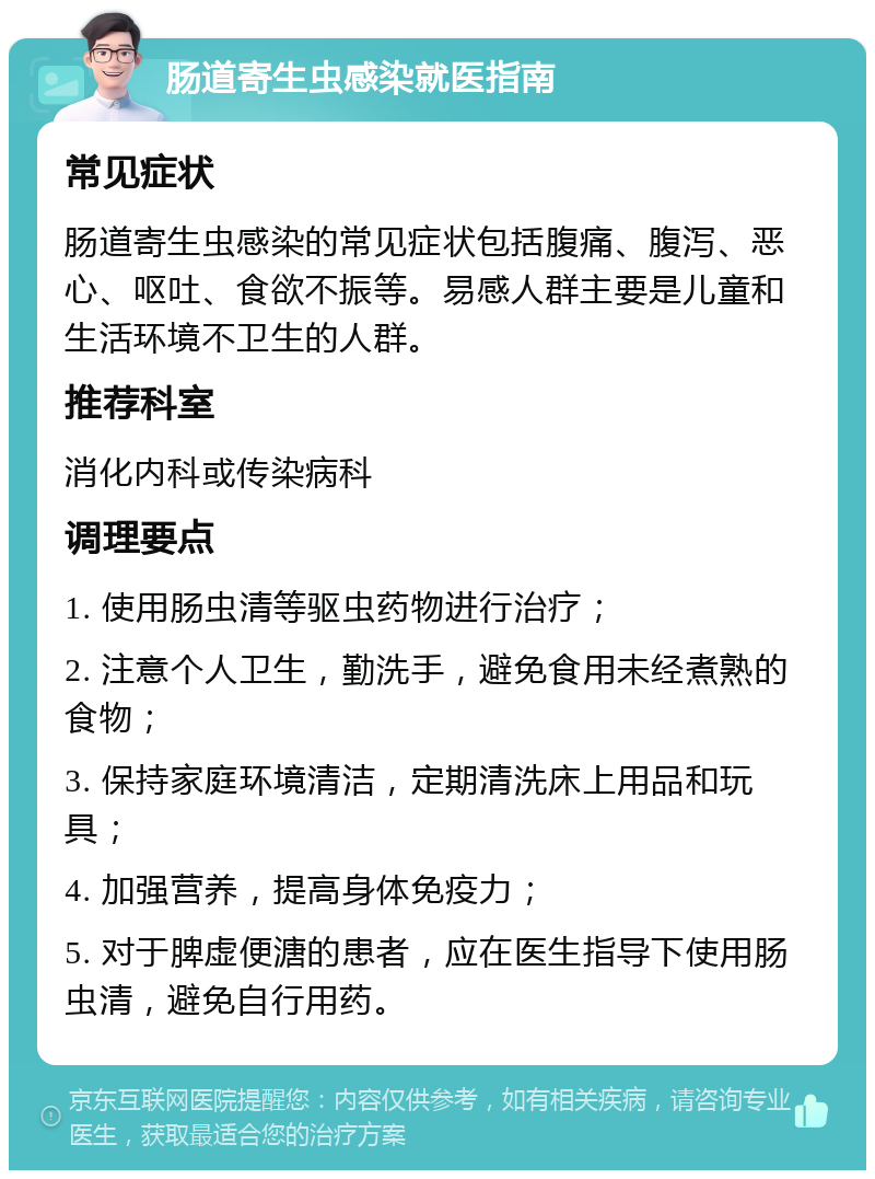 肠道寄生虫感染就医指南 常见症状 肠道寄生虫感染的常见症状包括腹痛、腹泻、恶心、呕吐、食欲不振等。易感人群主要是儿童和生活环境不卫生的人群。 推荐科室 消化内科或传染病科 调理要点 1. 使用肠虫清等驱虫药物进行治疗； 2. 注意个人卫生，勤洗手，避免食用未经煮熟的食物； 3. 保持家庭环境清洁，定期清洗床上用品和玩具； 4. 加强营养，提高身体免疫力； 5. 对于脾虚便溏的患者，应在医生指导下使用肠虫清，避免自行用药。