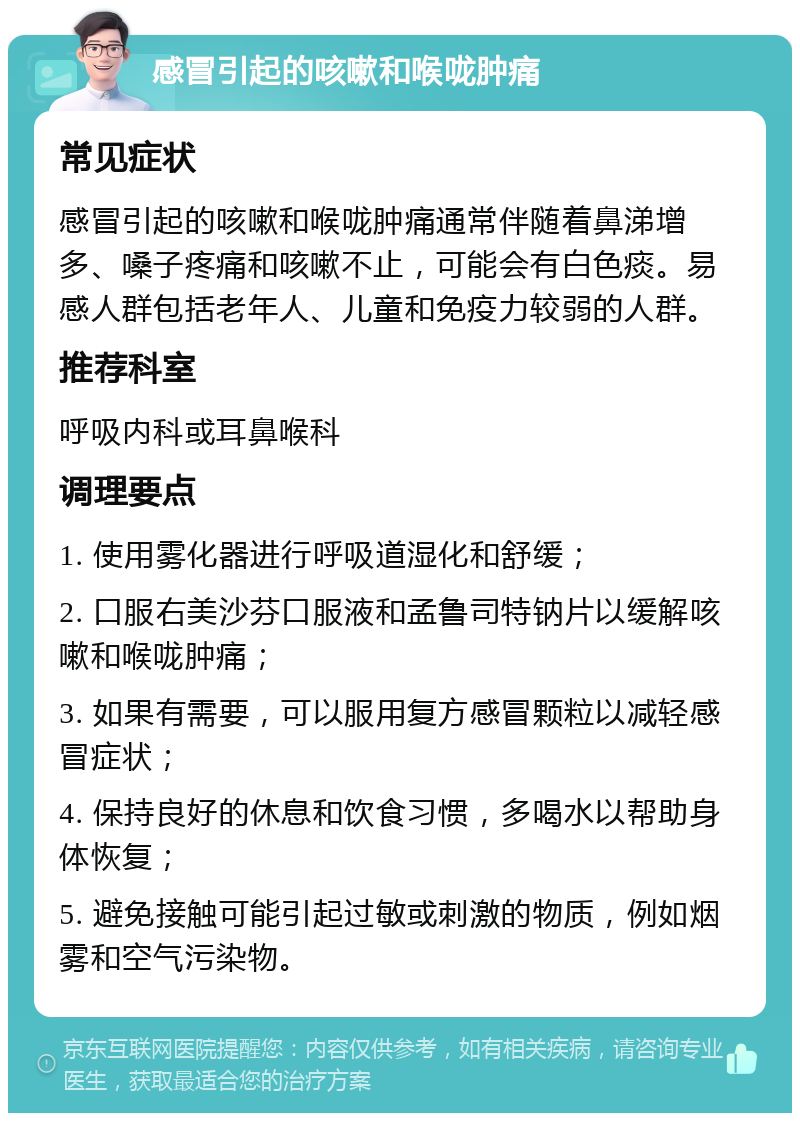 感冒引起的咳嗽和喉咙肿痛 常见症状 感冒引起的咳嗽和喉咙肿痛通常伴随着鼻涕增多、嗓子疼痛和咳嗽不止，可能会有白色痰。易感人群包括老年人、儿童和免疫力较弱的人群。 推荐科室 呼吸内科或耳鼻喉科 调理要点 1. 使用雾化器进行呼吸道湿化和舒缓； 2. 口服右美沙芬口服液和孟鲁司特钠片以缓解咳嗽和喉咙肿痛； 3. 如果有需要，可以服用复方感冒颗粒以减轻感冒症状； 4. 保持良好的休息和饮食习惯，多喝水以帮助身体恢复； 5. 避免接触可能引起过敏或刺激的物质，例如烟雾和空气污染物。