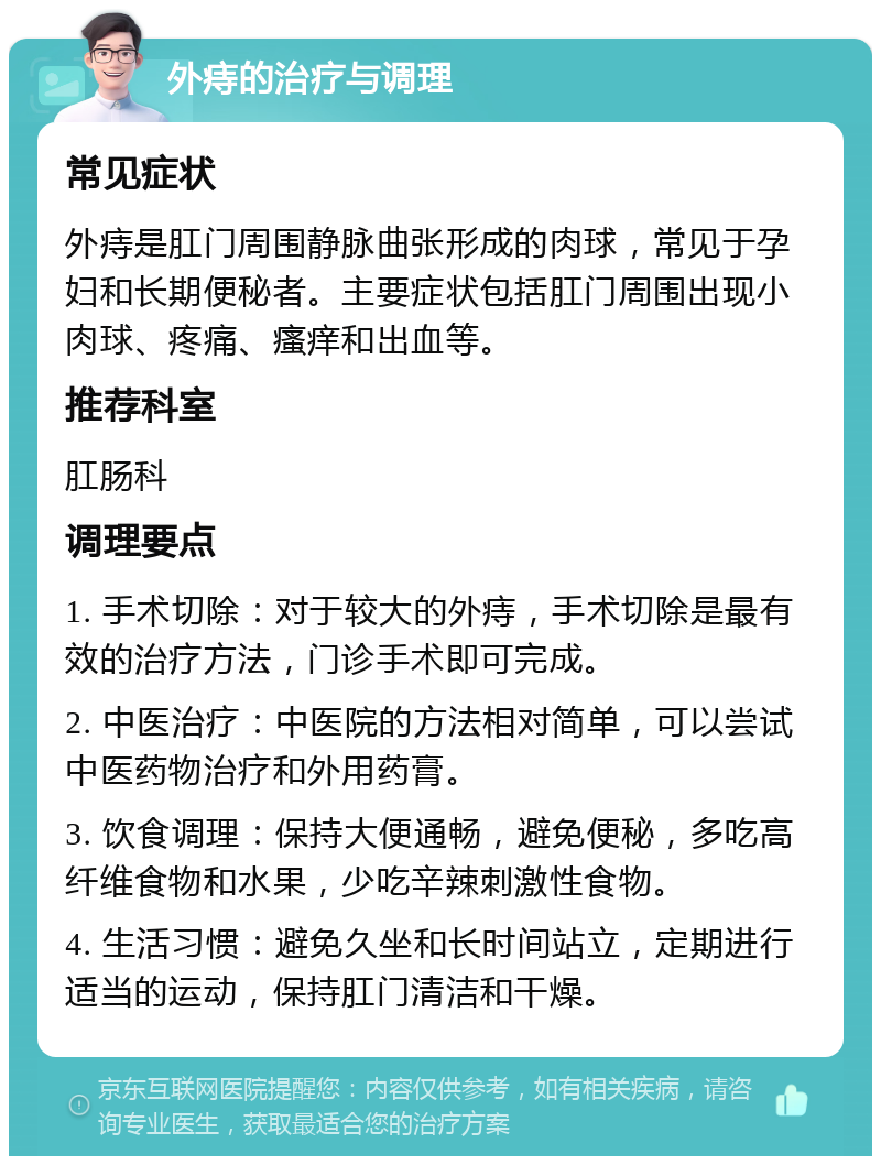 外痔的治疗与调理 常见症状 外痔是肛门周围静脉曲张形成的肉球，常见于孕妇和长期便秘者。主要症状包括肛门周围出现小肉球、疼痛、瘙痒和出血等。 推荐科室 肛肠科 调理要点 1. 手术切除：对于较大的外痔，手术切除是最有效的治疗方法，门诊手术即可完成。 2. 中医治疗：中医院的方法相对简单，可以尝试中医药物治疗和外用药膏。 3. 饮食调理：保持大便通畅，避免便秘，多吃高纤维食物和水果，少吃辛辣刺激性食物。 4. 生活习惯：避免久坐和长时间站立，定期进行适当的运动，保持肛门清洁和干燥。