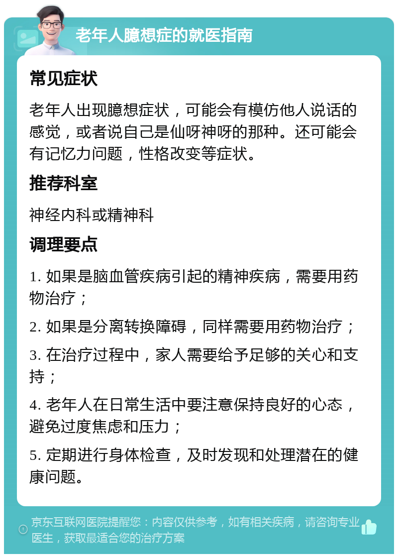 老年人臆想症的就医指南 常见症状 老年人出现臆想症状，可能会有模仿他人说话的感觉，或者说自己是仙呀神呀的那种。还可能会有记忆力问题，性格改变等症状。 推荐科室 神经内科或精神科 调理要点 1. 如果是脑血管疾病引起的精神疾病，需要用药物治疗； 2. 如果是分离转换障碍，同样需要用药物治疗； 3. 在治疗过程中，家人需要给予足够的关心和支持； 4. 老年人在日常生活中要注意保持良好的心态，避免过度焦虑和压力； 5. 定期进行身体检查，及时发现和处理潜在的健康问题。