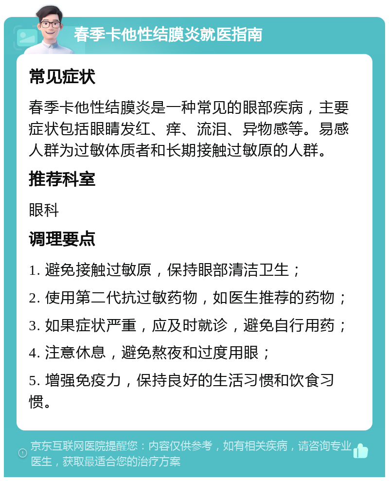 春季卡他性结膜炎就医指南 常见症状 春季卡他性结膜炎是一种常见的眼部疾病，主要症状包括眼睛发红、痒、流泪、异物感等。易感人群为过敏体质者和长期接触过敏原的人群。 推荐科室 眼科 调理要点 1. 避免接触过敏原，保持眼部清洁卫生； 2. 使用第二代抗过敏药物，如医生推荐的药物； 3. 如果症状严重，应及时就诊，避免自行用药； 4. 注意休息，避免熬夜和过度用眼； 5. 增强免疫力，保持良好的生活习惯和饮食习惯。