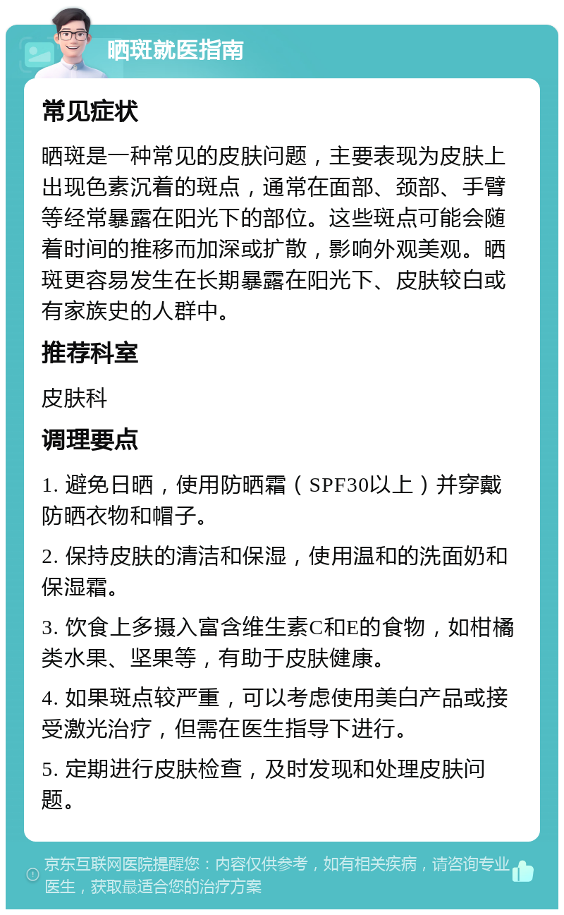 晒斑就医指南 常见症状 晒斑是一种常见的皮肤问题，主要表现为皮肤上出现色素沉着的斑点，通常在面部、颈部、手臂等经常暴露在阳光下的部位。这些斑点可能会随着时间的推移而加深或扩散，影响外观美观。晒斑更容易发生在长期暴露在阳光下、皮肤较白或有家族史的人群中。 推荐科室 皮肤科 调理要点 1. 避免日晒，使用防晒霜（SPF30以上）并穿戴防晒衣物和帽子。 2. 保持皮肤的清洁和保湿，使用温和的洗面奶和保湿霜。 3. 饮食上多摄入富含维生素C和E的食物，如柑橘类水果、坚果等，有助于皮肤健康。 4. 如果斑点较严重，可以考虑使用美白产品或接受激光治疗，但需在医生指导下进行。 5. 定期进行皮肤检查，及时发现和处理皮肤问题。