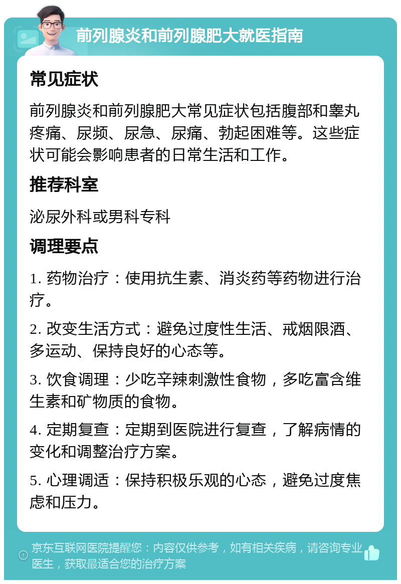 前列腺炎和前列腺肥大就医指南 常见症状 前列腺炎和前列腺肥大常见症状包括腹部和睾丸疼痛、尿频、尿急、尿痛、勃起困难等。这些症状可能会影响患者的日常生活和工作。 推荐科室 泌尿外科或男科专科 调理要点 1. 药物治疗：使用抗生素、消炎药等药物进行治疗。 2. 改变生活方式：避免过度性生活、戒烟限酒、多运动、保持良好的心态等。 3. 饮食调理：少吃辛辣刺激性食物，多吃富含维生素和矿物质的食物。 4. 定期复查：定期到医院进行复查，了解病情的变化和调整治疗方案。 5. 心理调适：保持积极乐观的心态，避免过度焦虑和压力。