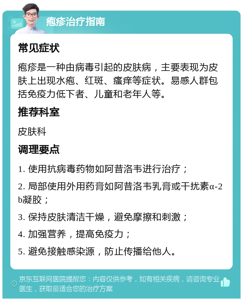 疱疹治疗指南 常见症状 疱疹是一种由病毒引起的皮肤病，主要表现为皮肤上出现水疱、红斑、瘙痒等症状。易感人群包括免疫力低下者、儿童和老年人等。 推荐科室 皮肤科 调理要点 1. 使用抗病毒药物如阿昔洛韦进行治疗； 2. 局部使用外用药膏如阿昔洛韦乳膏或干扰素α-2b凝胶； 3. 保持皮肤清洁干燥，避免摩擦和刺激； 4. 加强营养，提高免疫力； 5. 避免接触感染源，防止传播给他人。