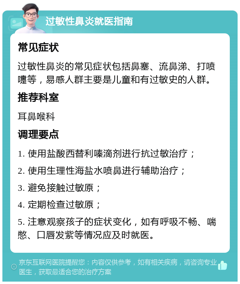 过敏性鼻炎就医指南 常见症状 过敏性鼻炎的常见症状包括鼻塞、流鼻涕、打喷嚏等，易感人群主要是儿童和有过敏史的人群。 推荐科室 耳鼻喉科 调理要点 1. 使用盐酸西替利嗪滴剂进行抗过敏治疗； 2. 使用生理性海盐水喷鼻进行辅助治疗； 3. 避免接触过敏原； 4. 定期检查过敏原； 5. 注意观察孩子的症状变化，如有呼吸不畅、喘憋、口唇发紫等情况应及时就医。