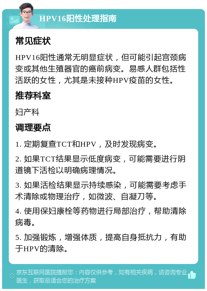 HPV16阳性处理指南 常见症状 HPV16阳性通常无明显症状，但可能引起宫颈病变或其他生殖器官的癌前病变。易感人群包括性活跃的女性，尤其是未接种HPV疫苗的女性。 推荐科室 妇产科 调理要点 1. 定期复查TCT和HPV，及时发现病变。 2. 如果TCT结果显示低度病变，可能需要进行阴道镜下活检以明确病理情况。 3. 如果活检结果显示持续感染，可能需要考虑手术清除或物理治疗，如微波、自凝刀等。 4. 使用保妇康栓等药物进行局部治疗，帮助清除病毒。 5. 加强锻炼，增强体质，提高自身抵抗力，有助于HPV的清除。