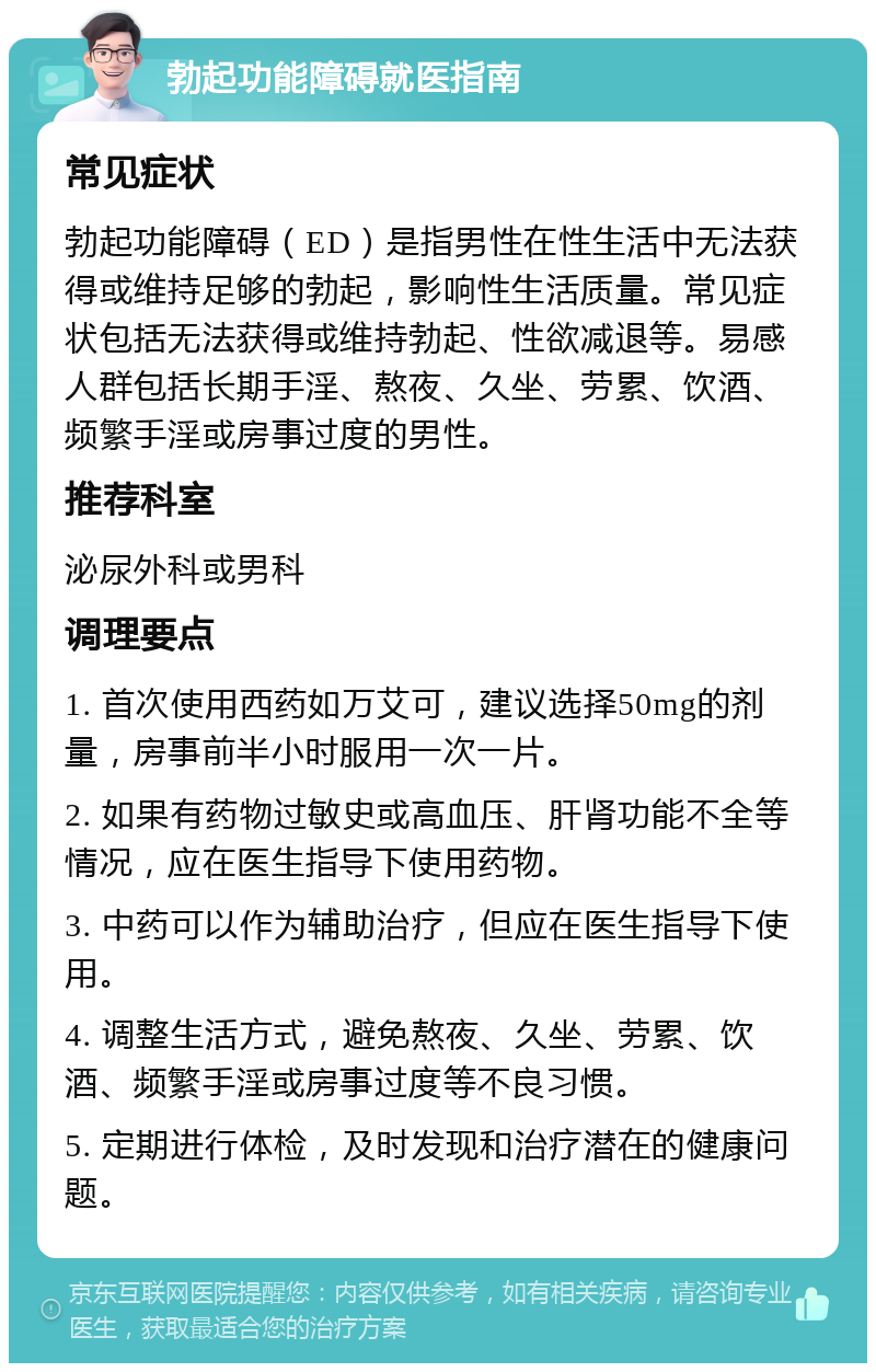 勃起功能障碍就医指南 常见症状 勃起功能障碍（ED）是指男性在性生活中无法获得或维持足够的勃起，影响性生活质量。常见症状包括无法获得或维持勃起、性欲减退等。易感人群包括长期手淫、熬夜、久坐、劳累、饮酒、频繁手淫或房事过度的男性。 推荐科室 泌尿外科或男科 调理要点 1. 首次使用西药如万艾可，建议选择50mg的剂量，房事前半小时服用一次一片。 2. 如果有药物过敏史或高血压、肝肾功能不全等情况，应在医生指导下使用药物。 3. 中药可以作为辅助治疗，但应在医生指导下使用。 4. 调整生活方式，避免熬夜、久坐、劳累、饮酒、频繁手淫或房事过度等不良习惯。 5. 定期进行体检，及时发现和治疗潜在的健康问题。