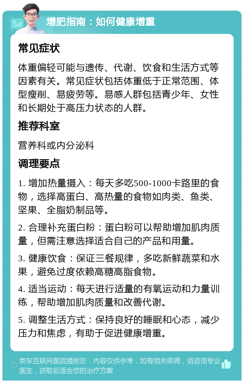 增肥指南：如何健康增重 常见症状 体重偏轻可能与遗传、代谢、饮食和生活方式等因素有关。常见症状包括体重低于正常范围、体型瘦削、易疲劳等。易感人群包括青少年、女性和长期处于高压力状态的人群。 推荐科室 营养科或内分泌科 调理要点 1. 增加热量摄入：每天多吃500-1000卡路里的食物，选择高蛋白、高热量的食物如肉类、鱼类、坚果、全脂奶制品等。 2. 合理补充蛋白粉：蛋白粉可以帮助增加肌肉质量，但需注意选择适合自己的产品和用量。 3. 健康饮食：保证三餐规律，多吃新鲜蔬菜和水果，避免过度依赖高糖高脂食物。 4. 适当运动：每天进行适量的有氧运动和力量训练，帮助增加肌肉质量和改善代谢。 5. 调整生活方式：保持良好的睡眠和心态，减少压力和焦虑，有助于促进健康增重。