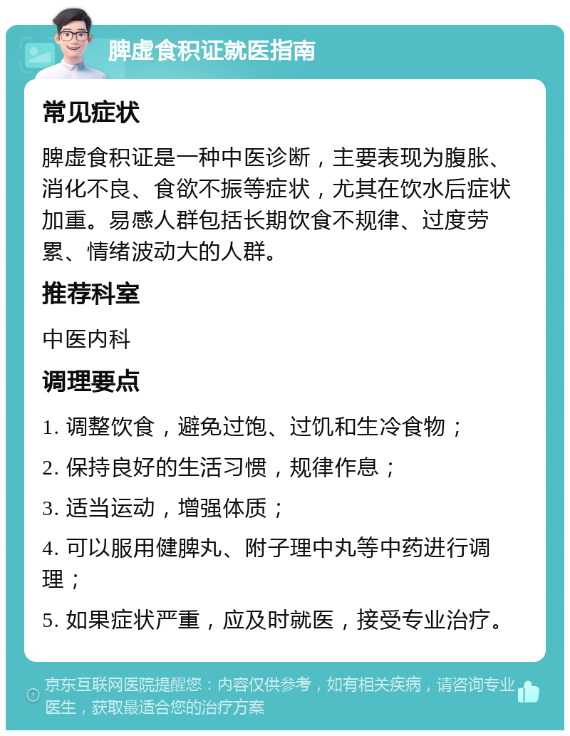 脾虚食积证就医指南 常见症状 脾虚食积证是一种中医诊断，主要表现为腹胀、消化不良、食欲不振等症状，尤其在饮水后症状加重。易感人群包括长期饮食不规律、过度劳累、情绪波动大的人群。 推荐科室 中医内科 调理要点 1. 调整饮食，避免过饱、过饥和生冷食物； 2. 保持良好的生活习惯，规律作息； 3. 适当运动，增强体质； 4. 可以服用健脾丸、附子理中丸等中药进行调理； 5. 如果症状严重，应及时就医，接受专业治疗。