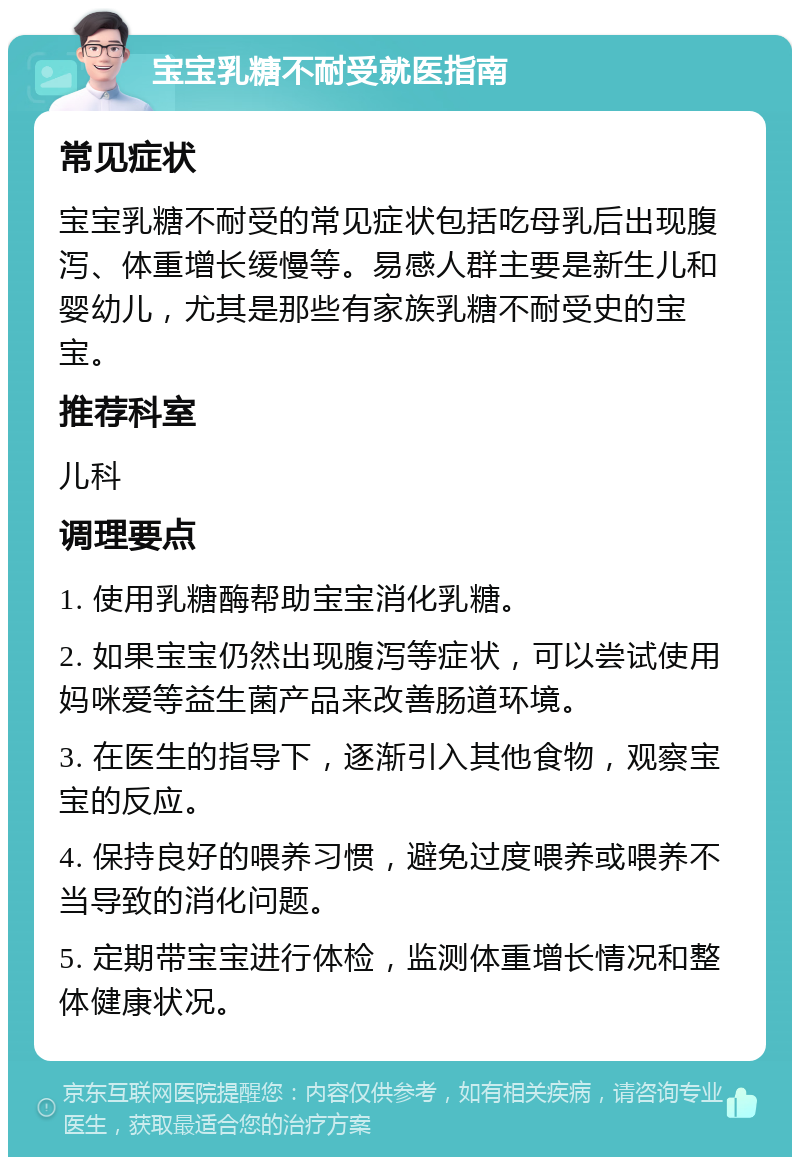 宝宝乳糖不耐受就医指南 常见症状 宝宝乳糖不耐受的常见症状包括吃母乳后出现腹泻、体重增长缓慢等。易感人群主要是新生儿和婴幼儿，尤其是那些有家族乳糖不耐受史的宝宝。 推荐科室 儿科 调理要点 1. 使用乳糖酶帮助宝宝消化乳糖。 2. 如果宝宝仍然出现腹泻等症状，可以尝试使用妈咪爱等益生菌产品来改善肠道环境。 3. 在医生的指导下，逐渐引入其他食物，观察宝宝的反应。 4. 保持良好的喂养习惯，避免过度喂养或喂养不当导致的消化问题。 5. 定期带宝宝进行体检，监测体重增长情况和整体健康状况。