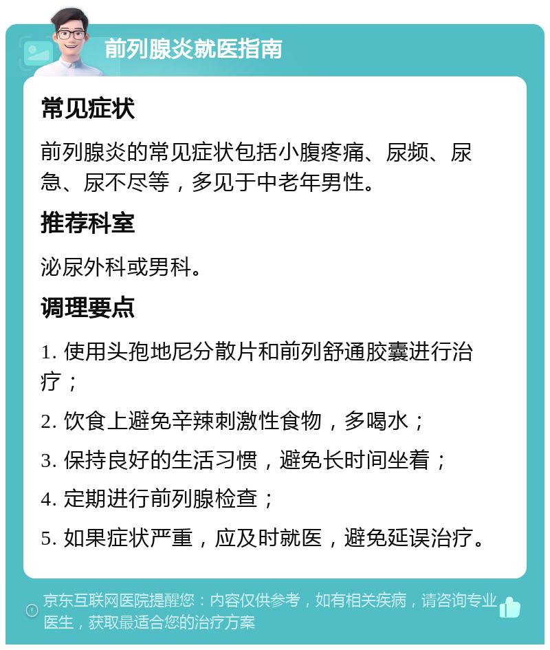 前列腺炎就医指南 常见症状 前列腺炎的常见症状包括小腹疼痛、尿频、尿急、尿不尽等，多见于中老年男性。 推荐科室 泌尿外科或男科。 调理要点 1. 使用头孢地尼分散片和前列舒通胶囊进行治疗； 2. 饮食上避免辛辣刺激性食物，多喝水； 3. 保持良好的生活习惯，避免长时间坐着； 4. 定期进行前列腺检查； 5. 如果症状严重，应及时就医，避免延误治疗。