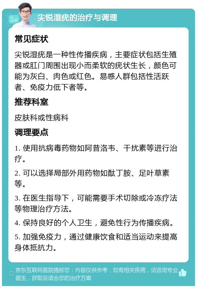 尖锐湿疣的治疗与调理 常见症状 尖锐湿疣是一种性传播疾病，主要症状包括生殖器或肛门周围出现小而柔软的疣状生长，颜色可能为灰白、肉色或红色。易感人群包括性活跃者、免疫力低下者等。 推荐科室 皮肤科或性病科 调理要点 1. 使用抗病毒药物如阿昔洛韦、干扰素等进行治疗。 2. 可以选择局部外用药物如酞丁胺、足叶草素等。 3. 在医生指导下，可能需要手术切除或冷冻疗法等物理治疗方法。 4. 保持良好的个人卫生，避免性行为传播疾病。 5. 加强免疫力，通过健康饮食和适当运动来提高身体抵抗力。