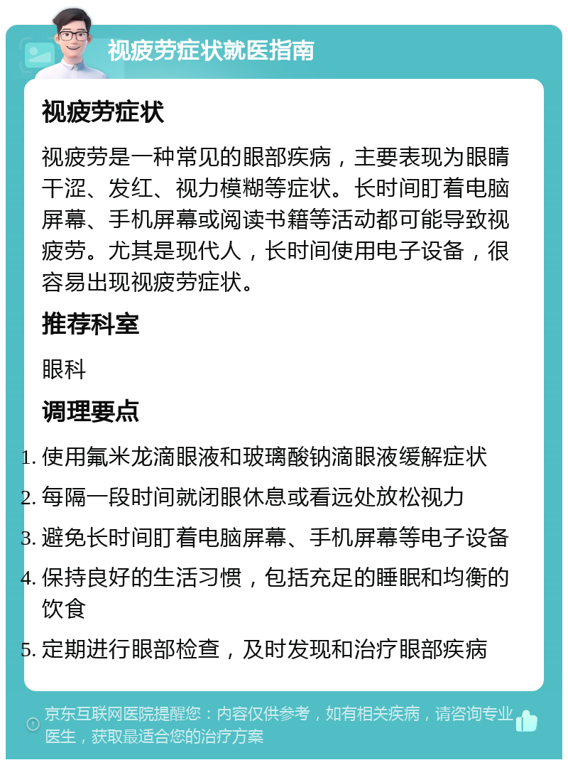 视疲劳症状就医指南 视疲劳症状 视疲劳是一种常见的眼部疾病，主要表现为眼睛干涩、发红、视力模糊等症状。长时间盯着电脑屏幕、手机屏幕或阅读书籍等活动都可能导致视疲劳。尤其是现代人，长时间使用电子设备，很容易出现视疲劳症状。 推荐科室 眼科 调理要点 使用氟米龙滴眼液和玻璃酸钠滴眼液缓解症状 每隔一段时间就闭眼休息或看远处放松视力 避免长时间盯着电脑屏幕、手机屏幕等电子设备 保持良好的生活习惯，包括充足的睡眠和均衡的饮食 定期进行眼部检查，及时发现和治疗眼部疾病