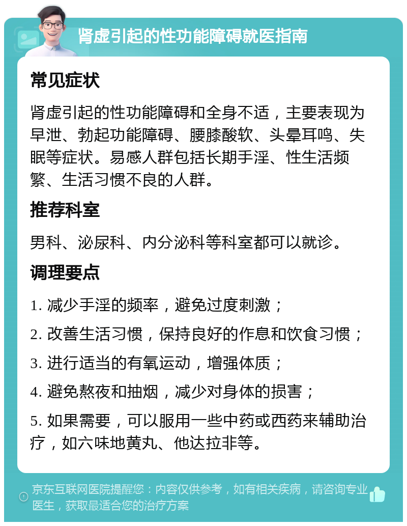 肾虚引起的性功能障碍就医指南 常见症状 肾虚引起的性功能障碍和全身不适，主要表现为早泄、勃起功能障碍、腰膝酸软、头晕耳鸣、失眠等症状。易感人群包括长期手淫、性生活频繁、生活习惯不良的人群。 推荐科室 男科、泌尿科、内分泌科等科室都可以就诊。 调理要点 1. 减少手淫的频率，避免过度刺激； 2. 改善生活习惯，保持良好的作息和饮食习惯； 3. 进行适当的有氧运动，增强体质； 4. 避免熬夜和抽烟，减少对身体的损害； 5. 如果需要，可以服用一些中药或西药来辅助治疗，如六味地黄丸、他达拉非等。