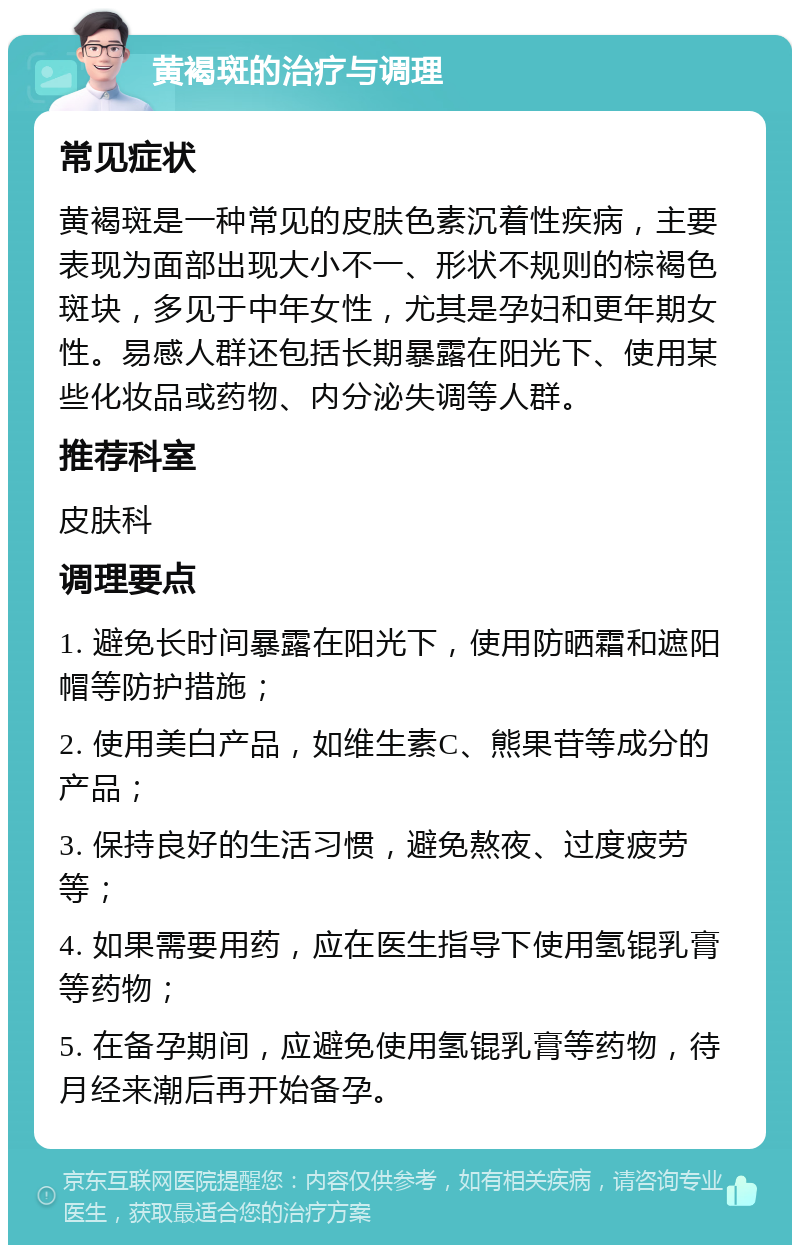 黄褐斑的治疗与调理 常见症状 黄褐斑是一种常见的皮肤色素沉着性疾病，主要表现为面部出现大小不一、形状不规则的棕褐色斑块，多见于中年女性，尤其是孕妇和更年期女性。易感人群还包括长期暴露在阳光下、使用某些化妆品或药物、内分泌失调等人群。 推荐科室 皮肤科 调理要点 1. 避免长时间暴露在阳光下，使用防晒霜和遮阳帽等防护措施； 2. 使用美白产品，如维生素C、熊果苷等成分的产品； 3. 保持良好的生活习惯，避免熬夜、过度疲劳等； 4. 如果需要用药，应在医生指导下使用氢锟乳膏等药物； 5. 在备孕期间，应避免使用氢锟乳膏等药物，待月经来潮后再开始备孕。