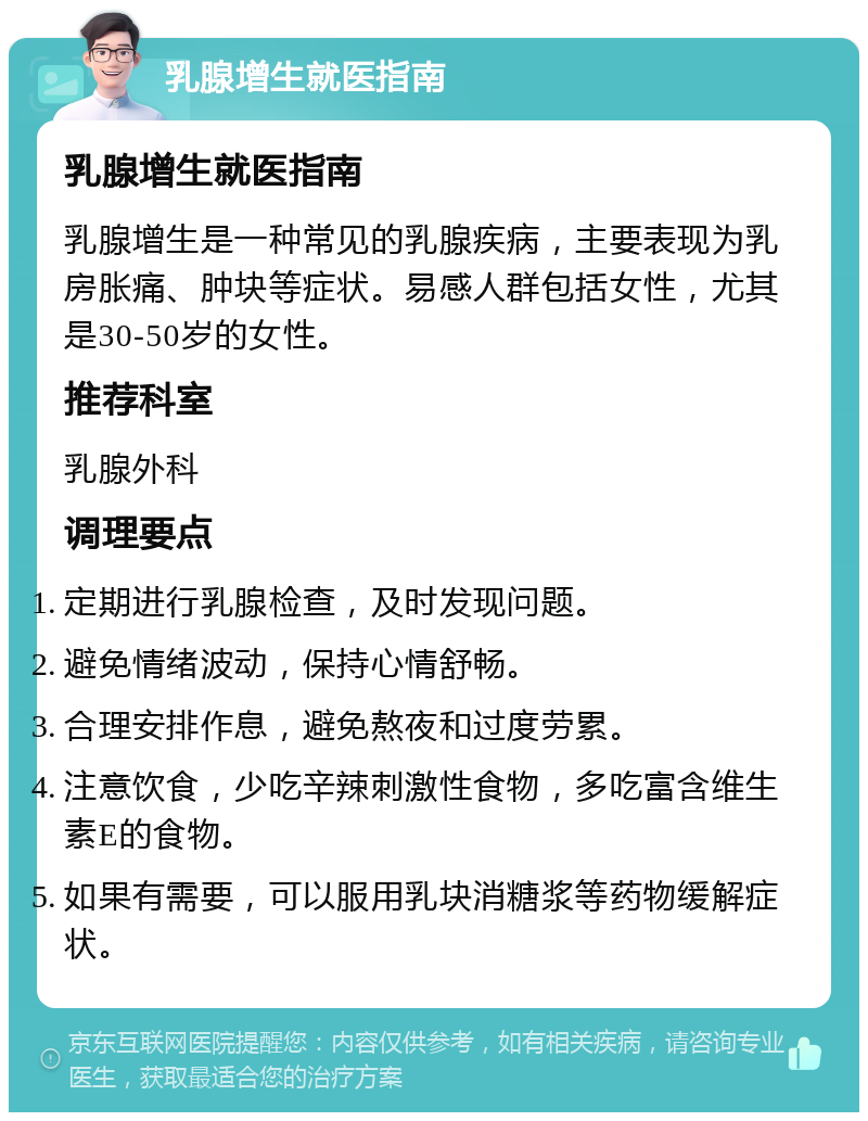 乳腺增生就医指南 乳腺增生就医指南 乳腺增生是一种常见的乳腺疾病，主要表现为乳房胀痛、肿块等症状。易感人群包括女性，尤其是30-50岁的女性。 推荐科室 乳腺外科 调理要点 定期进行乳腺检查，及时发现问题。 避免情绪波动，保持心情舒畅。 合理安排作息，避免熬夜和过度劳累。 注意饮食，少吃辛辣刺激性食物，多吃富含维生素E的食物。 如果有需要，可以服用乳块消糖浆等药物缓解症状。