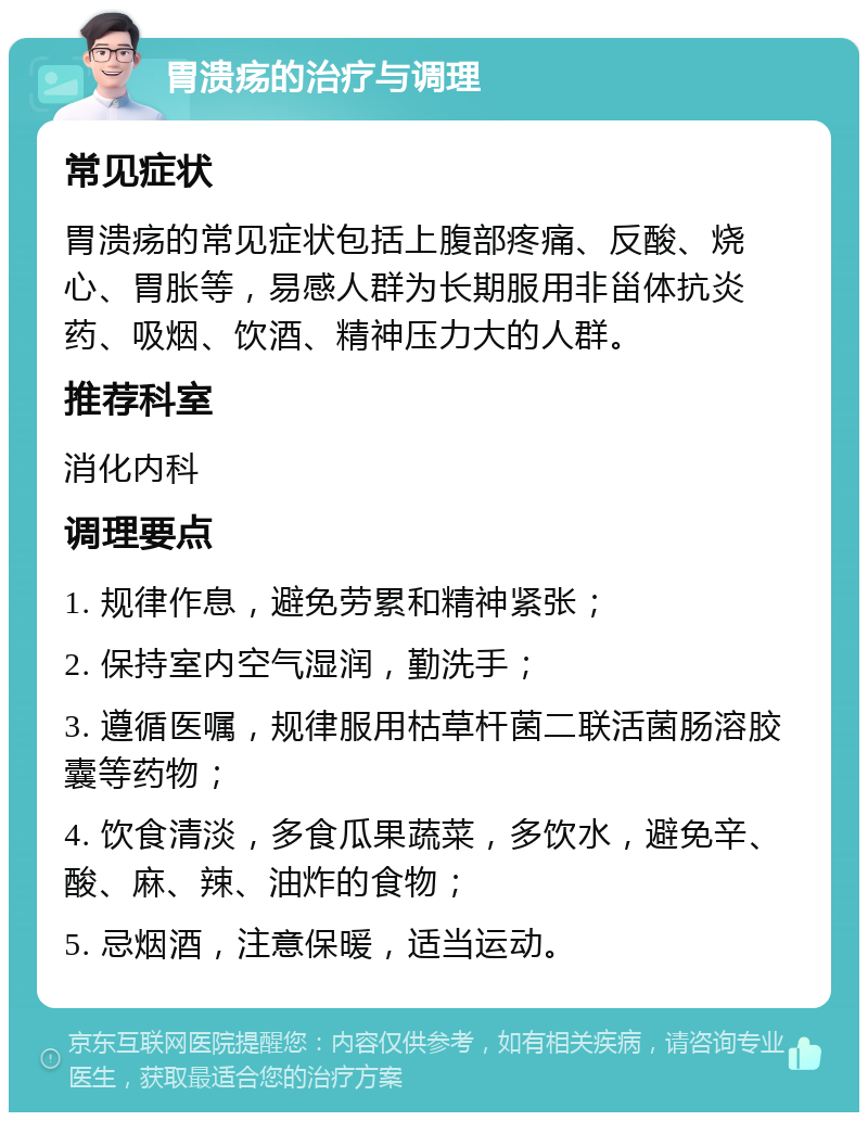 胃溃疡的治疗与调理 常见症状 胃溃疡的常见症状包括上腹部疼痛、反酸、烧心、胃胀等，易感人群为长期服用非甾体抗炎药、吸烟、饮酒、精神压力大的人群。 推荐科室 消化内科 调理要点 1. 规律作息，避免劳累和精神紧张； 2. 保持室内空气湿润，勤洗手； 3. 遵循医嘱，规律服用枯草杆菌二联活菌肠溶胶囊等药物； 4. 饮食清淡，多食瓜果蔬菜，多饮水，避免辛、酸、麻、辣、油炸的食物； 5. 忌烟酒，注意保暖，适当运动。