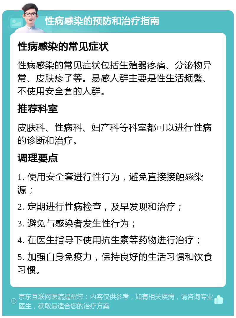 性病感染的预防和治疗指南 性病感染的常见症状 性病感染的常见症状包括生殖器疼痛、分泌物异常、皮肤疹子等。易感人群主要是性生活频繁、不使用安全套的人群。 推荐科室 皮肤科、性病科、妇产科等科室都可以进行性病的诊断和治疗。 调理要点 1. 使用安全套进行性行为，避免直接接触感染源； 2. 定期进行性病检查，及早发现和治疗； 3. 避免与感染者发生性行为； 4. 在医生指导下使用抗生素等药物进行治疗； 5. 加强自身免疫力，保持良好的生活习惯和饮食习惯。