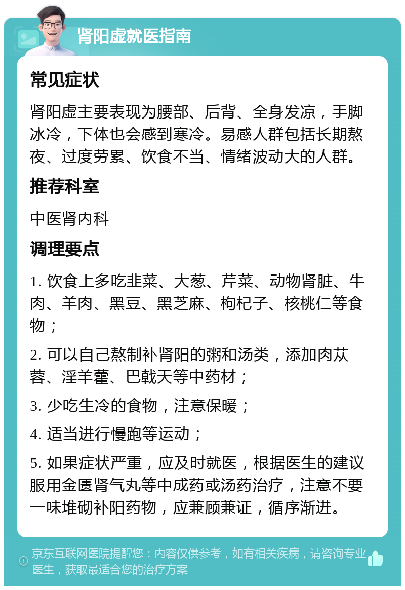 肾阳虚就医指南 常见症状 肾阳虚主要表现为腰部、后背、全身发凉，手脚冰冷，下体也会感到寒冷。易感人群包括长期熬夜、过度劳累、饮食不当、情绪波动大的人群。 推荐科室 中医肾内科 调理要点 1. 饮食上多吃韭菜、大葱、芹菜、动物肾脏、牛肉、羊肉、黑豆、黑芝麻、枸杞子、核桃仁等食物； 2. 可以自己熬制补肾阳的粥和汤类，添加肉苁蓉、淫羊藿、巴戟天等中药材； 3. 少吃生冷的食物，注意保暖； 4. 适当进行慢跑等运动； 5. 如果症状严重，应及时就医，根据医生的建议服用金匮肾气丸等中成药或汤药治疗，注意不要一味堆砌补阳药物，应兼顾兼证，循序渐进。