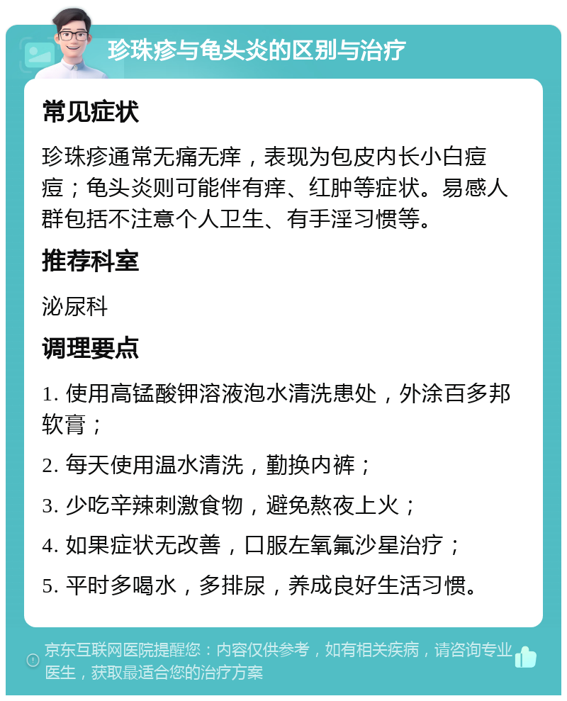 珍珠疹与龟头炎的区别与治疗 常见症状 珍珠疹通常无痛无痒，表现为包皮内长小白痘痘；龟头炎则可能伴有痒、红肿等症状。易感人群包括不注意个人卫生、有手淫习惯等。 推荐科室 泌尿科 调理要点 1. 使用高锰酸钾溶液泡水清洗患处，外涂百多邦软膏； 2. 每天使用温水清洗，勤换内裤； 3. 少吃辛辣刺激食物，避免熬夜上火； 4. 如果症状无改善，口服左氧氟沙星治疗； 5. 平时多喝水，多排尿，养成良好生活习惯。