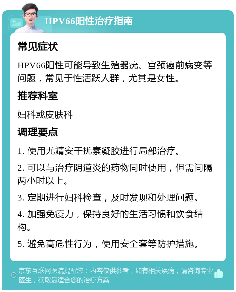 HPV66阳性治疗指南 常见症状 HPV66阳性可能导致生殖器疣、宫颈癌前病变等问题，常见于性活跃人群，尤其是女性。 推荐科室 妇科或皮肤科 调理要点 1. 使用尤靖安干扰素凝胶进行局部治疗。 2. 可以与治疗阴道炎的药物同时使用，但需间隔两小时以上。 3. 定期进行妇科检查，及时发现和处理问题。 4. 加强免疫力，保持良好的生活习惯和饮食结构。 5. 避免高危性行为，使用安全套等防护措施。